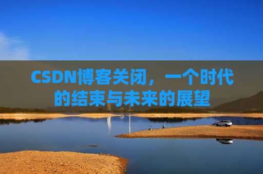 CSDN博客关闭，一个时代的结束与未来的展望
